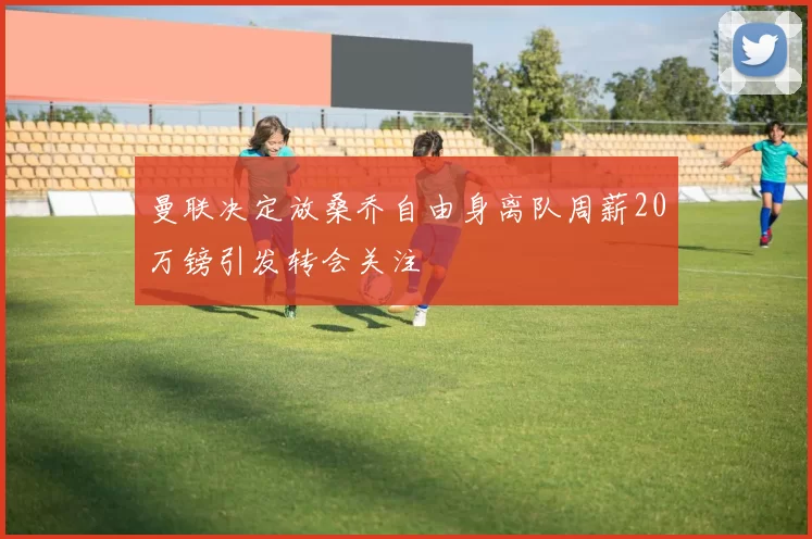 曼联决定放桑乔自由身离队周薪20万镑引发转会关注