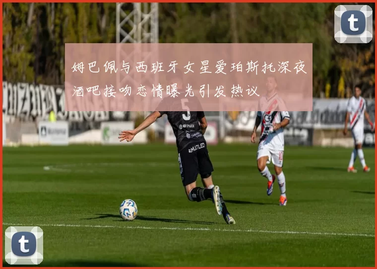 姆巴佩与西班牙女星爱珀斯托深夜酒吧接吻恋情曝光引发热议