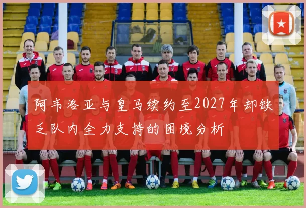 阿韦洛亚与皇马续约至2027年却缺乏队内全力支持的困境分析