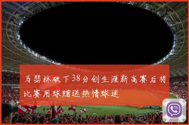 马瑟林砍下38分创生涯新高赛后将比赛用球赠送热情球迷
