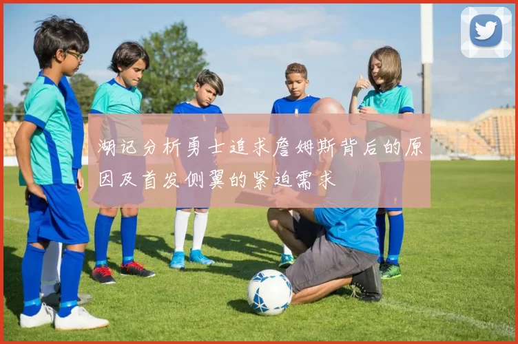 湖记分析勇士追求詹姆斯背后的原因及首发侧翼的紧迫需求