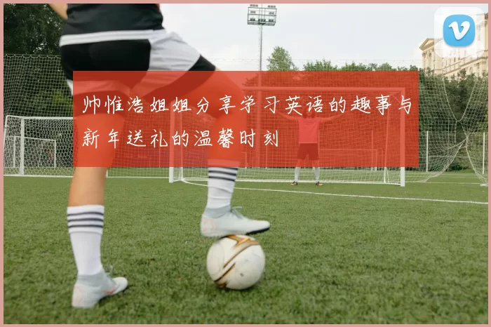 帅惟浩姐姐分享学习英语的趣事与新年送礼的温馨时刻