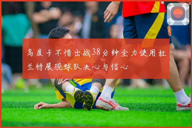 乌度卡不惜出战38分钟全力使用杜兰特展现球队决心与信心