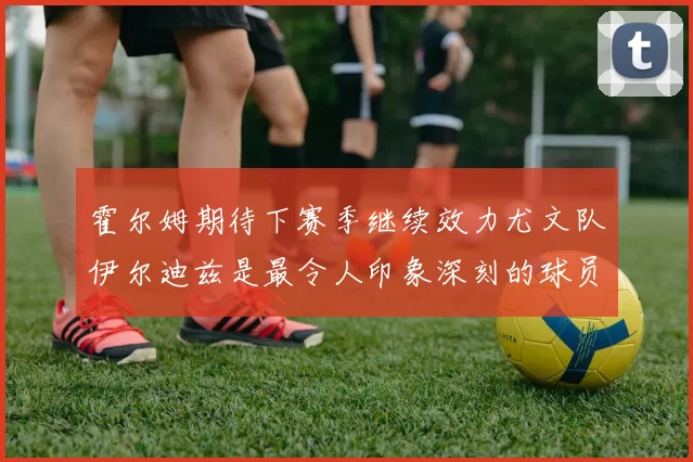 霍尔姆期待下赛季继续效力尤文队伊尔迪兹是最令人印象深刻的球员