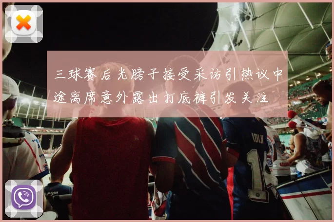 三球赛后光膀子接受采访引热议中途离席意外露出打底裤引发关注