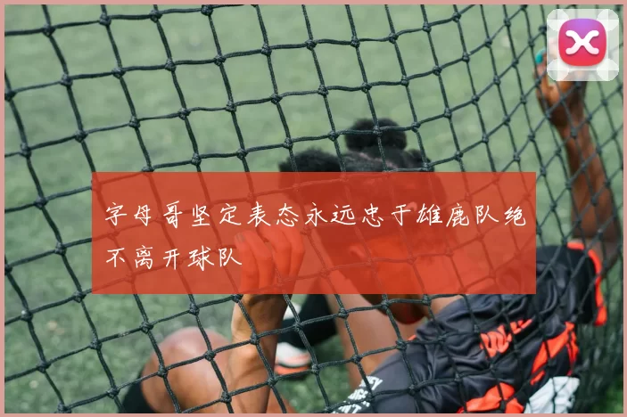 字母哥坚定表态永远忠于雄鹿队绝不离开球队