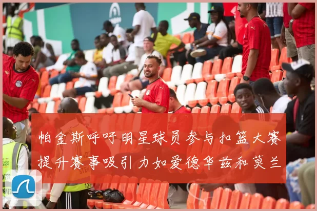 帕金斯呼吁明星球员参与扣篮大赛提升赛事吸引力如爱德华兹和莫兰特等人