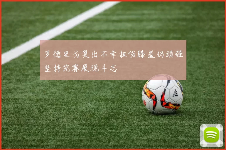 罗德里戈复出不幸扭伤膝盖仍顽强坚持完赛展现斗志