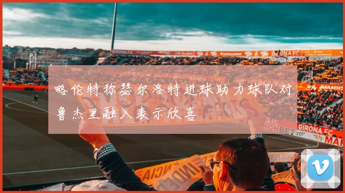 略伦特称瑟尔洛特进球助力球队对鲁杰里融入表示欣喜