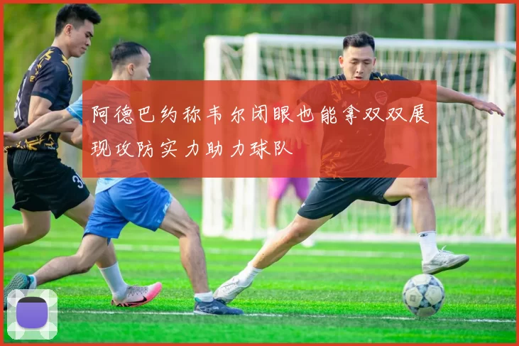 阿德巴约称韦尔闭眼也能拿双双展现攻防实力助力球队