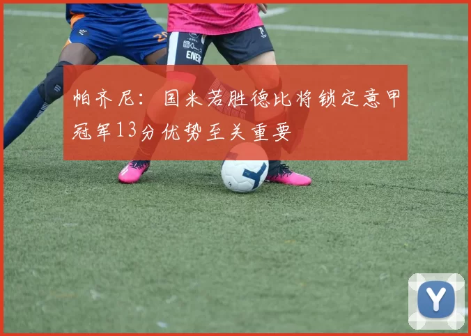 帕齐尼：国米若胜德比将锁定意甲冠军13分优势至关重要