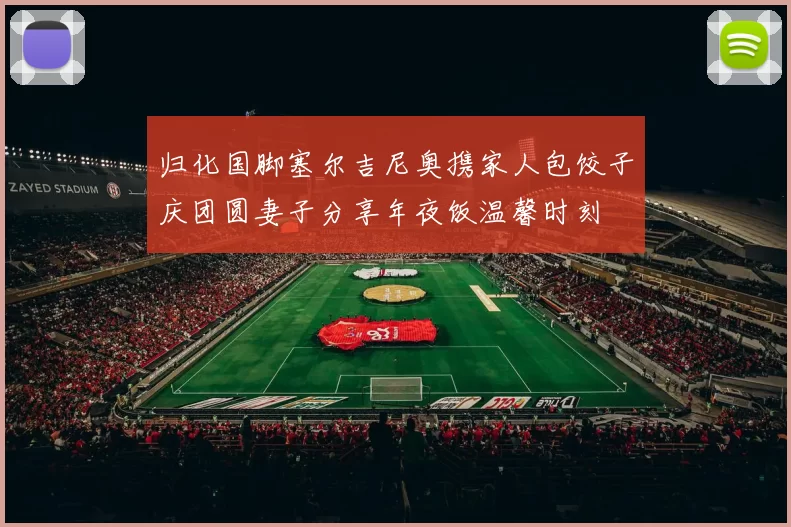 归化国脚塞尔吉尼奥携家人包饺子庆团圆妻子分享年夜饭温馨时刻