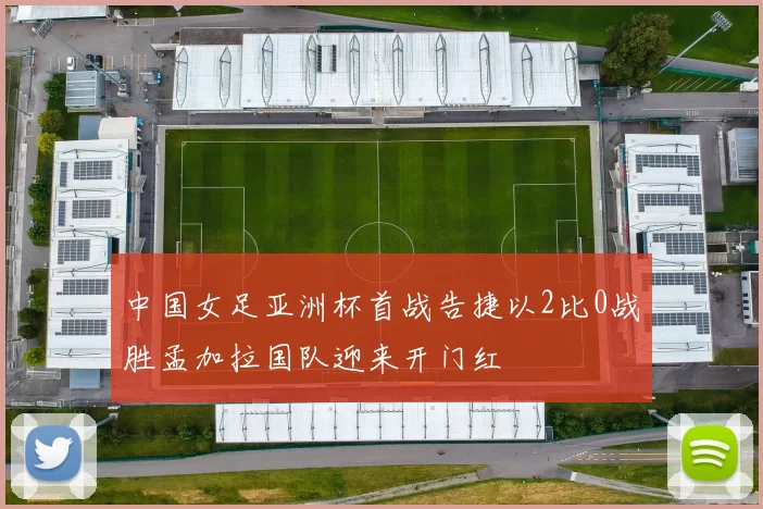中国女足亚洲杯首战告捷以2比0战胜孟加拉国队迎来开门红
