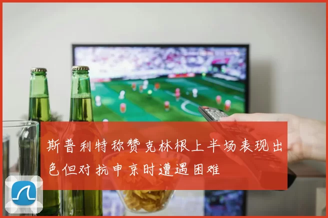 斯普利特称赞克林根上半场表现出色但对抗申京时遭遇困难