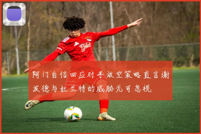 阿门自信回应对手放空策略直言谢泼德与杜兰特的威胁无可忽视