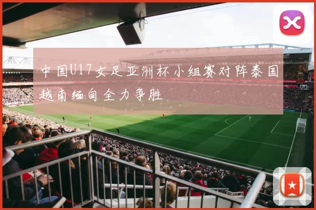 中国U17女足亚洲杯小组赛对阵泰国越南缅甸全力争胜