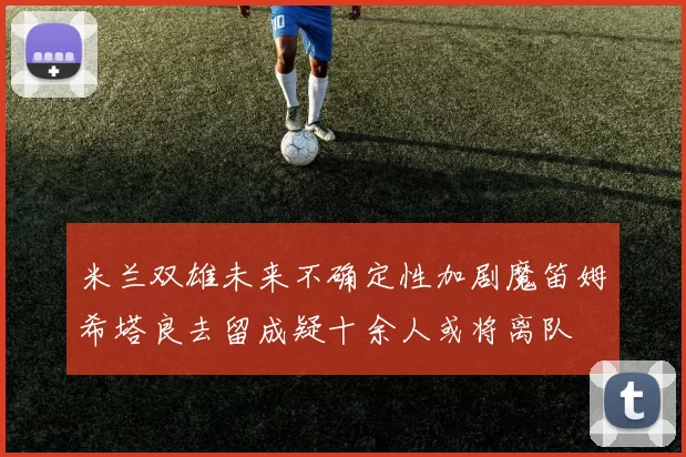 米兰双雄未来不确定性加剧魔笛姆希塔良去留成疑十余人或将离队