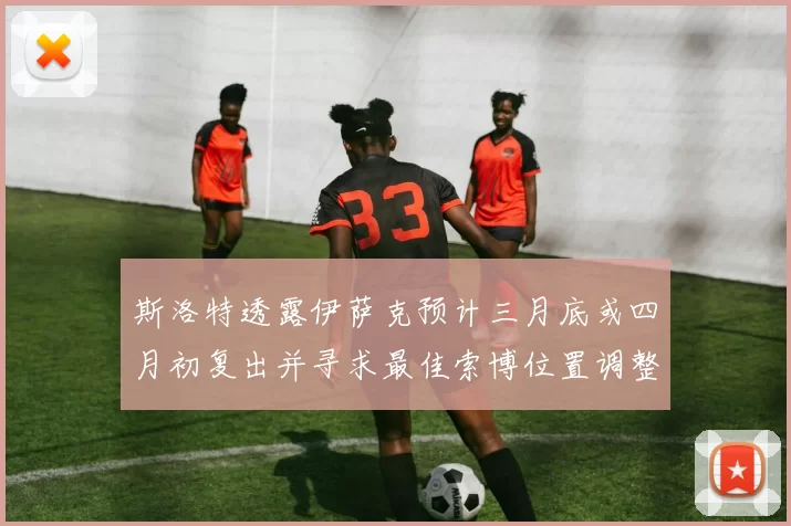 斯洛特透露伊萨克预计三月底或四月初复出并寻求最佳索博位置调整方案
