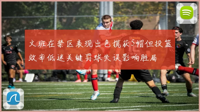 文班在禁区表现出色揽获5帽但投篮效率低迷关键罚球失误影响胜局